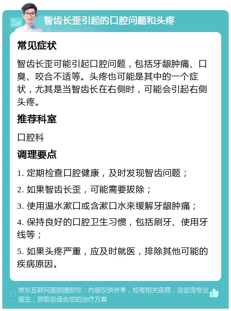 智齿长歪引起的口腔问题和头疼 常见症状 智齿长歪可能引起口腔问题，包括牙龈肿痛、口臭、咬合不适等。头疼也可能是其中的一个症状，尤其是当智齿长在右侧时，可能会引起右侧头疼。 推荐科室 口腔科 调理要点 1. 定期检查口腔健康，及时发现智齿问题； 2. 如果智齿长歪，可能需要拔除； 3. 使用温水漱口或含漱口水来缓解牙龈肿痛； 4. 保持良好的口腔卫生习惯，包括刷牙、使用牙线等； 5. 如果头疼严重，应及时就医，排除其他可能的疾病原因。