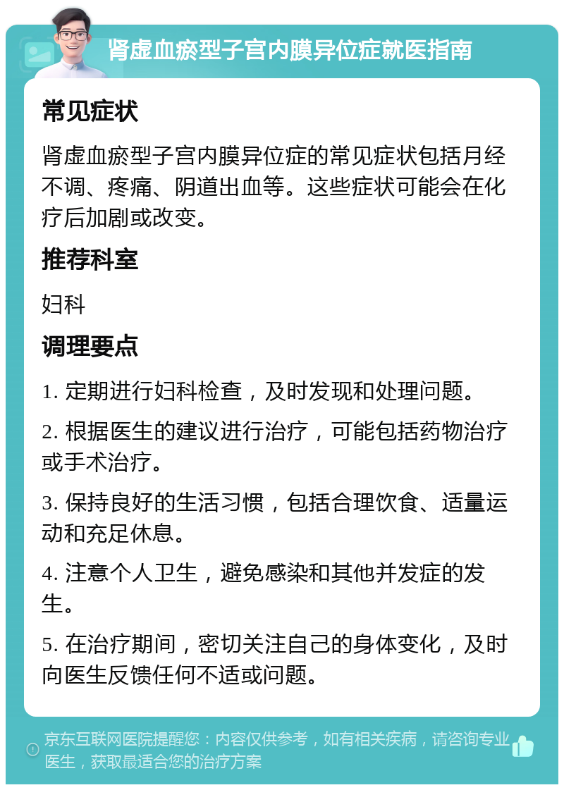 肾虚血瘀型子宫内膜异位症就医指南 常见症状 肾虚血瘀型子宫内膜异位症的常见症状包括月经不调、疼痛、阴道出血等。这些症状可能会在化疗后加剧或改变。 推荐科室 妇科 调理要点 1. 定期进行妇科检查，及时发现和处理问题。 2. 根据医生的建议进行治疗，可能包括药物治疗或手术治疗。 3. 保持良好的生活习惯，包括合理饮食、适量运动和充足休息。 4. 注意个人卫生，避免感染和其他并发症的发生。 5. 在治疗期间，密切关注自己的身体变化，及时向医生反馈任何不适或问题。