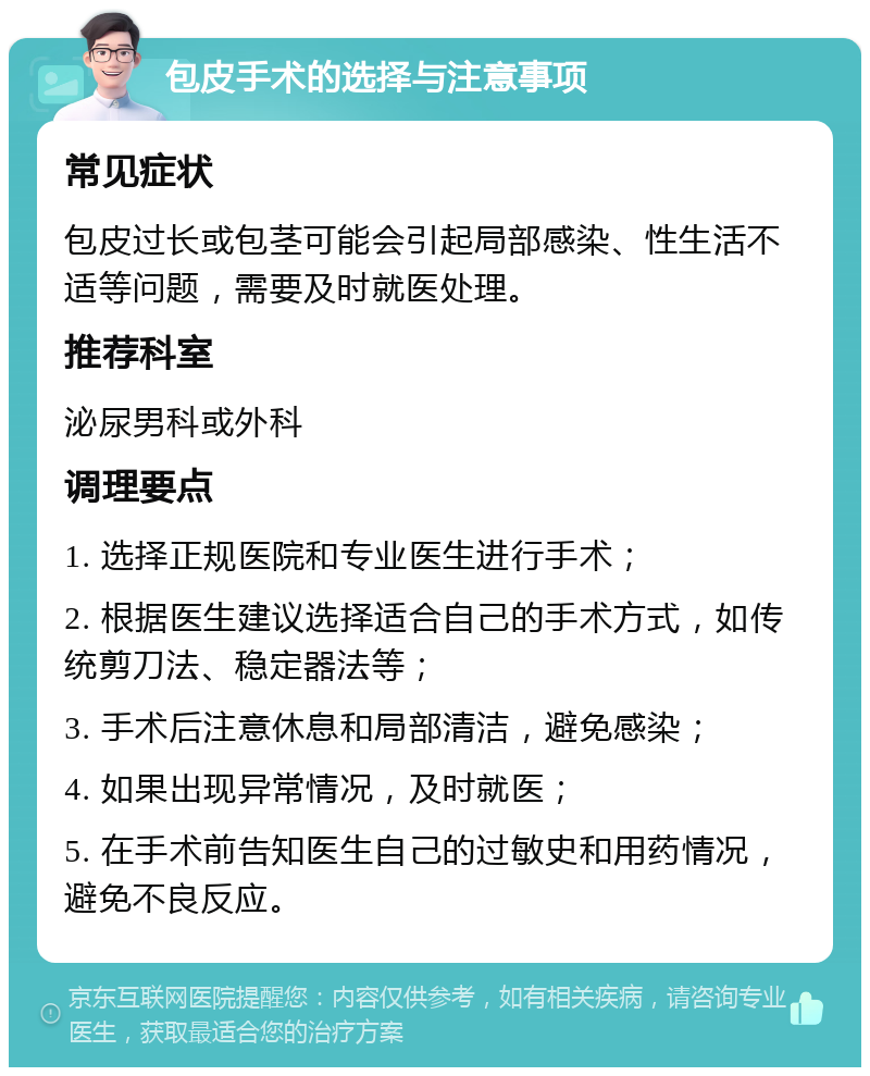 包皮手术的选择与注意事项 常见症状 包皮过长或包茎可能会引起局部感染、性生活不适等问题，需要及时就医处理。 推荐科室 泌尿男科或外科 调理要点 1. 选择正规医院和专业医生进行手术； 2. 根据医生建议选择适合自己的手术方式，如传统剪刀法、稳定器法等； 3. 手术后注意休息和局部清洁，避免感染； 4. 如果出现异常情况，及时就医； 5. 在手术前告知医生自己的过敏史和用药情况，避免不良反应。