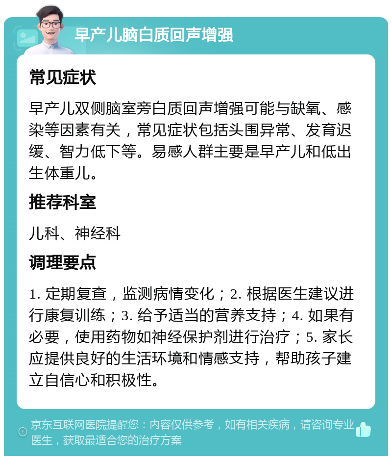 早产儿脑白质回声增强 常见症状 早产儿双侧脑室旁白质回声增强可能与缺氧、感染等因素有关，常见症状包括头围异常、发育迟缓、智力低下等。易感人群主要是早产儿和低出生体重儿。 推荐科室 儿科、神经科 调理要点 1. 定期复查，监测病情变化；2. 根据医生建议进行康复训练；3. 给予适当的营养支持；4. 如果有必要，使用药物如神经保护剂进行治疗；5. 家长应提供良好的生活环境和情感支持，帮助孩子建立自信心和积极性。