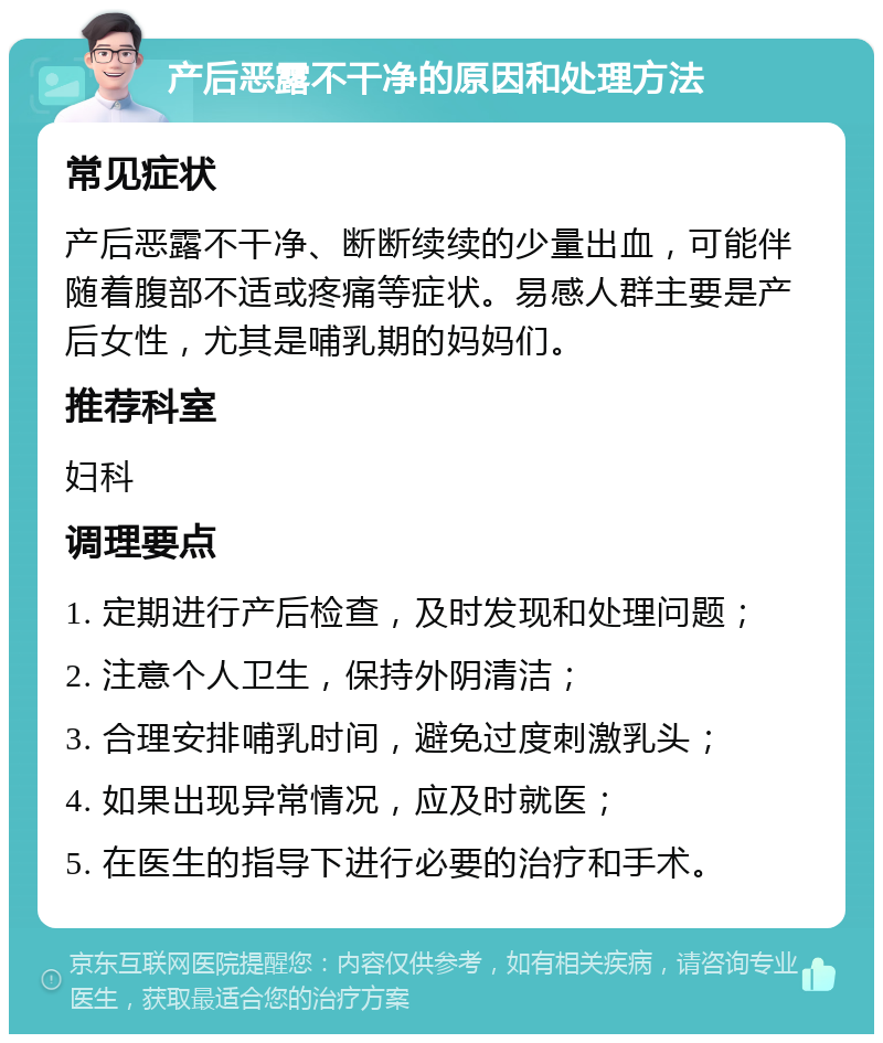 产后恶露不干净的原因和处理方法 常见症状 产后恶露不干净、断断续续的少量出血，可能伴随着腹部不适或疼痛等症状。易感人群主要是产后女性，尤其是哺乳期的妈妈们。 推荐科室 妇科 调理要点 1. 定期进行产后检查，及时发现和处理问题； 2. 注意个人卫生，保持外阴清洁； 3. 合理安排哺乳时间，避免过度刺激乳头； 4. 如果出现异常情况，应及时就医； 5. 在医生的指导下进行必要的治疗和手术。