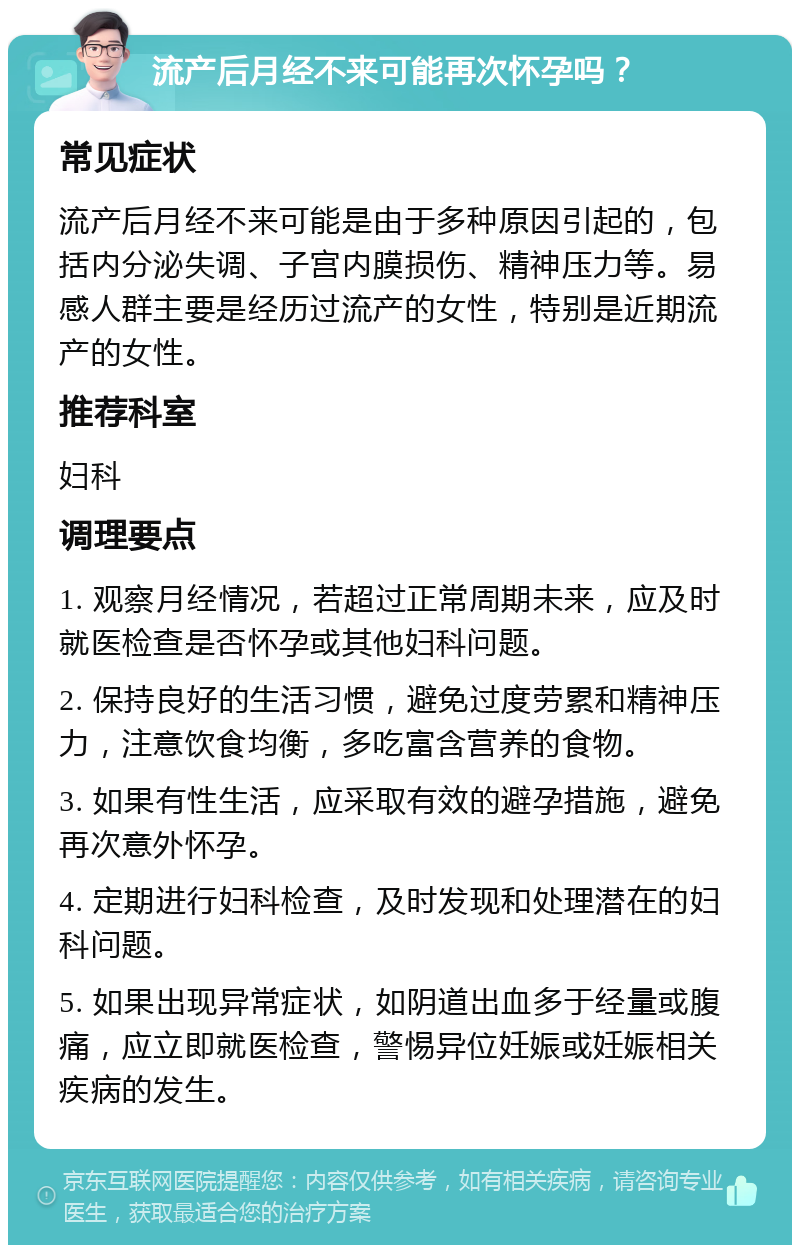 流产后月经不来可能再次怀孕吗？ 常见症状 流产后月经不来可能是由于多种原因引起的，包括内分泌失调、子宫内膜损伤、精神压力等。易感人群主要是经历过流产的女性，特别是近期流产的女性。 推荐科室 妇科 调理要点 1. 观察月经情况，若超过正常周期未来，应及时就医检查是否怀孕或其他妇科问题。 2. 保持良好的生活习惯，避免过度劳累和精神压力，注意饮食均衡，多吃富含营养的食物。 3. 如果有性生活，应采取有效的避孕措施，避免再次意外怀孕。 4. 定期进行妇科检查，及时发现和处理潜在的妇科问题。 5. 如果出现异常症状，如阴道出血多于经量或腹痛，应立即就医检查，警惕异位妊娠或妊娠相关疾病的发生。