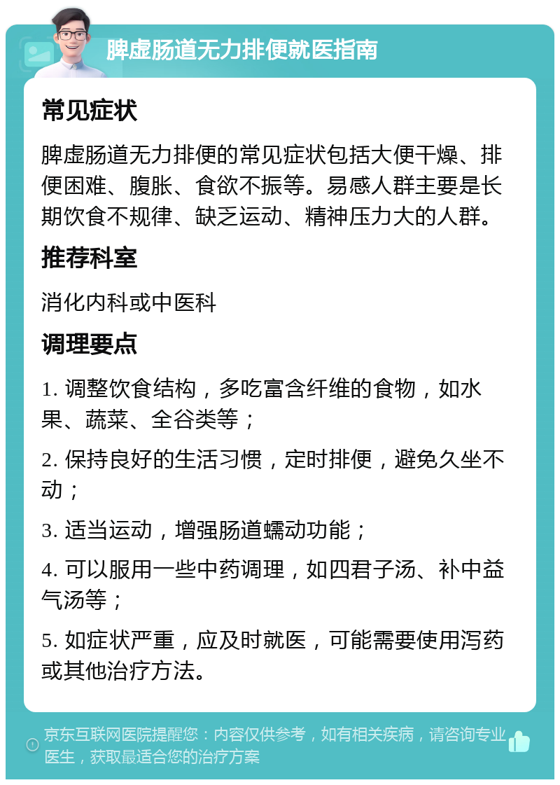 脾虚肠道无力排便就医指南 常见症状 脾虚肠道无力排便的常见症状包括大便干燥、排便困难、腹胀、食欲不振等。易感人群主要是长期饮食不规律、缺乏运动、精神压力大的人群。 推荐科室 消化内科或中医科 调理要点 1. 调整饮食结构，多吃富含纤维的食物，如水果、蔬菜、全谷类等； 2. 保持良好的生活习惯，定时排便，避免久坐不动； 3. 适当运动，增强肠道蠕动功能； 4. 可以服用一些中药调理，如四君子汤、补中益气汤等； 5. 如症状严重，应及时就医，可能需要使用泻药或其他治疗方法。