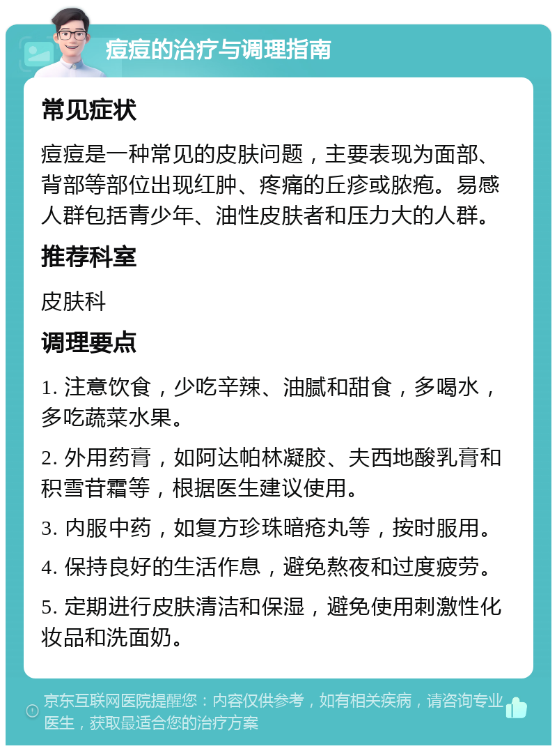 痘痘的治疗与调理指南 常见症状 痘痘是一种常见的皮肤问题，主要表现为面部、背部等部位出现红肿、疼痛的丘疹或脓疱。易感人群包括青少年、油性皮肤者和压力大的人群。 推荐科室 皮肤科 调理要点 1. 注意饮食，少吃辛辣、油腻和甜食，多喝水，多吃蔬菜水果。 2. 外用药膏，如阿达帕林凝胶、夫西地酸乳膏和积雪苷霜等，根据医生建议使用。 3. 内服中药，如复方珍珠暗疮丸等，按时服用。 4. 保持良好的生活作息，避免熬夜和过度疲劳。 5. 定期进行皮肤清洁和保湿，避免使用刺激性化妆品和洗面奶。