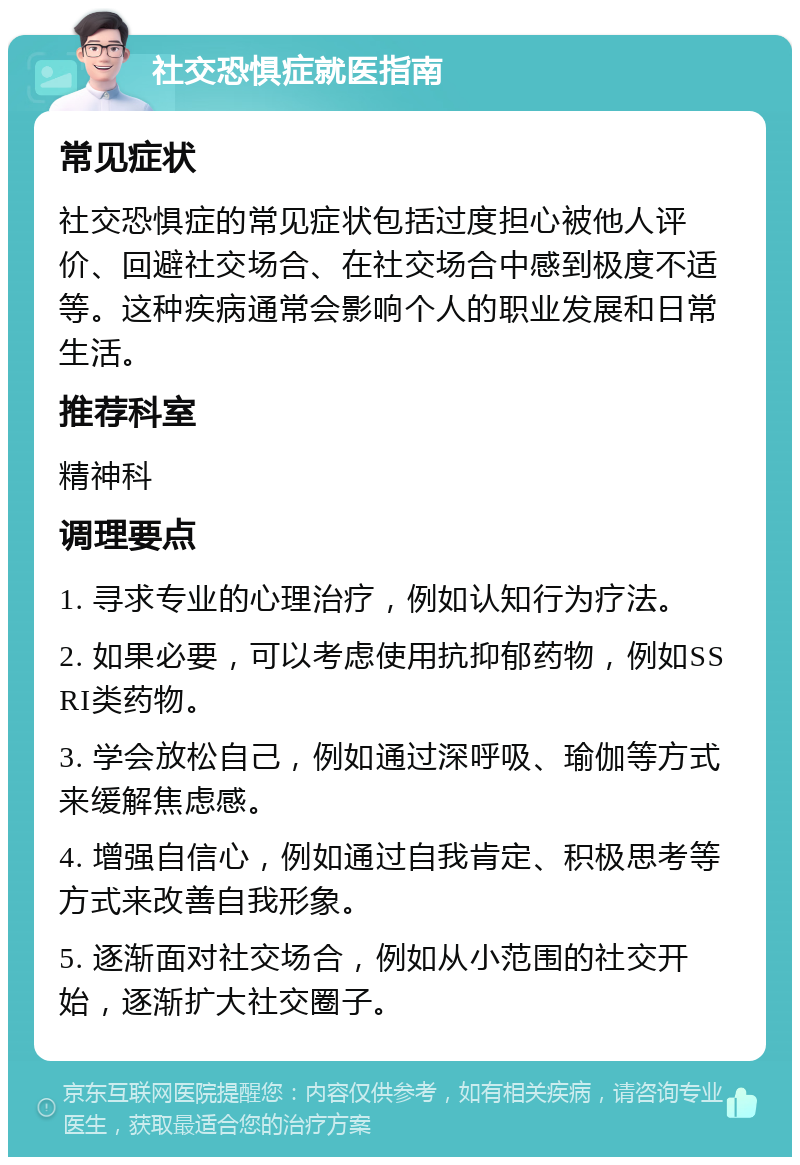 社交恐惧症就医指南 常见症状 社交恐惧症的常见症状包括过度担心被他人评价、回避社交场合、在社交场合中感到极度不适等。这种疾病通常会影响个人的职业发展和日常生活。 推荐科室 精神科 调理要点 1. 寻求专业的心理治疗，例如认知行为疗法。 2. 如果必要，可以考虑使用抗抑郁药物，例如SSRI类药物。 3. 学会放松自己，例如通过深呼吸、瑜伽等方式来缓解焦虑感。 4. 增强自信心，例如通过自我肯定、积极思考等方式来改善自我形象。 5. 逐渐面对社交场合，例如从小范围的社交开始，逐渐扩大社交圈子。