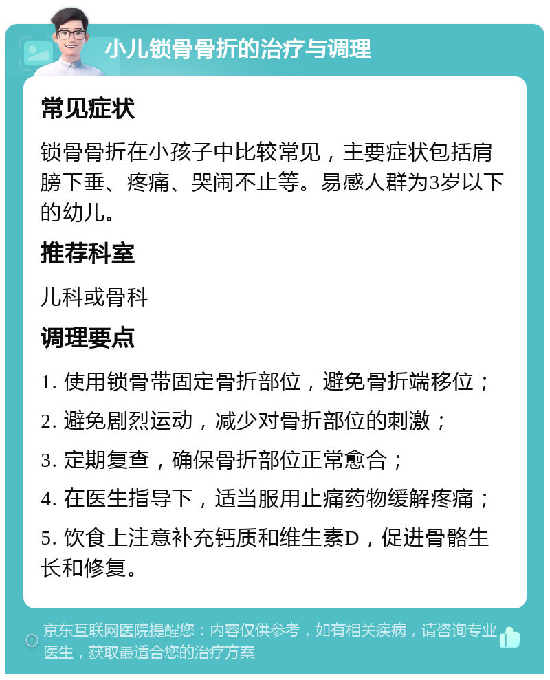 小儿锁骨骨折的治疗与调理 常见症状 锁骨骨折在小孩子中比较常见，主要症状包括肩膀下垂、疼痛、哭闹不止等。易感人群为3岁以下的幼儿。 推荐科室 儿科或骨科 调理要点 1. 使用锁骨带固定骨折部位，避免骨折端移位； 2. 避免剧烈运动，减少对骨折部位的刺激； 3. 定期复查，确保骨折部位正常愈合； 4. 在医生指导下，适当服用止痛药物缓解疼痛； 5. 饮食上注意补充钙质和维生素D，促进骨骼生长和修复。