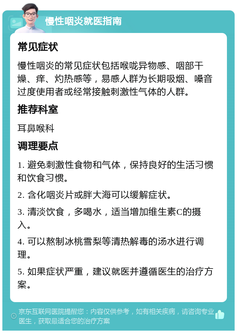 慢性咽炎就医指南 常见症状 慢性咽炎的常见症状包括喉咙异物感、咽部干燥、痒、灼热感等，易感人群为长期吸烟、嗓音过度使用者或经常接触刺激性气体的人群。 推荐科室 耳鼻喉科 调理要点 1. 避免刺激性食物和气体，保持良好的生活习惯和饮食习惯。 2. 含化咽炎片或胖大海可以缓解症状。 3. 清淡饮食，多喝水，适当增加维生素C的摄入。 4. 可以熬制冰桃雪梨等清热解毒的汤水进行调理。 5. 如果症状严重，建议就医并遵循医生的治疗方案。