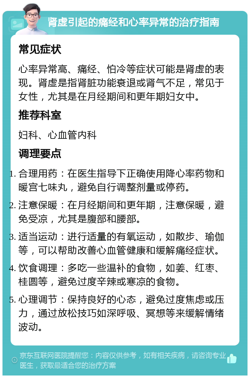 肾虚引起的痛经和心率异常的治疗指南 常见症状 心率异常高、痛经、怕冷等症状可能是肾虚的表现。肾虚是指肾脏功能衰退或肾气不足，常见于女性，尤其是在月经期间和更年期妇女中。 推荐科室 妇科、心血管内科 调理要点 合理用药：在医生指导下正确使用降心率药物和暖宫七味丸，避免自行调整剂量或停药。 注意保暖：在月经期间和更年期，注意保暖，避免受凉，尤其是腹部和腰部。 适当运动：进行适量的有氧运动，如散步、瑜伽等，可以帮助改善心血管健康和缓解痛经症状。 饮食调理：多吃一些温补的食物，如姜、红枣、桂圆等，避免过度辛辣或寒凉的食物。 心理调节：保持良好的心态，避免过度焦虑或压力，通过放松技巧如深呼吸、冥想等来缓解情绪波动。