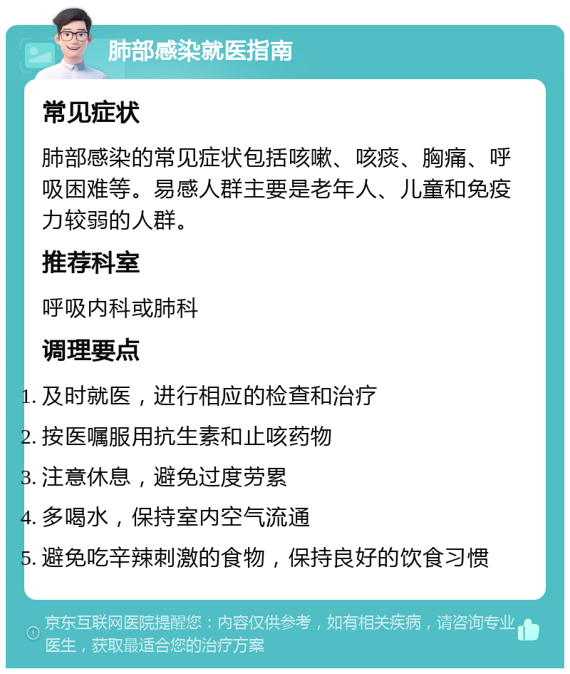 肺部感染就医指南 常见症状 肺部感染的常见症状包括咳嗽、咳痰、胸痛、呼吸困难等。易感人群主要是老年人、儿童和免疫力较弱的人群。 推荐科室 呼吸内科或肺科 调理要点 及时就医，进行相应的检查和治疗 按医嘱服用抗生素和止咳药物 注意休息，避免过度劳累 多喝水，保持室内空气流通 避免吃辛辣刺激的食物，保持良好的饮食习惯