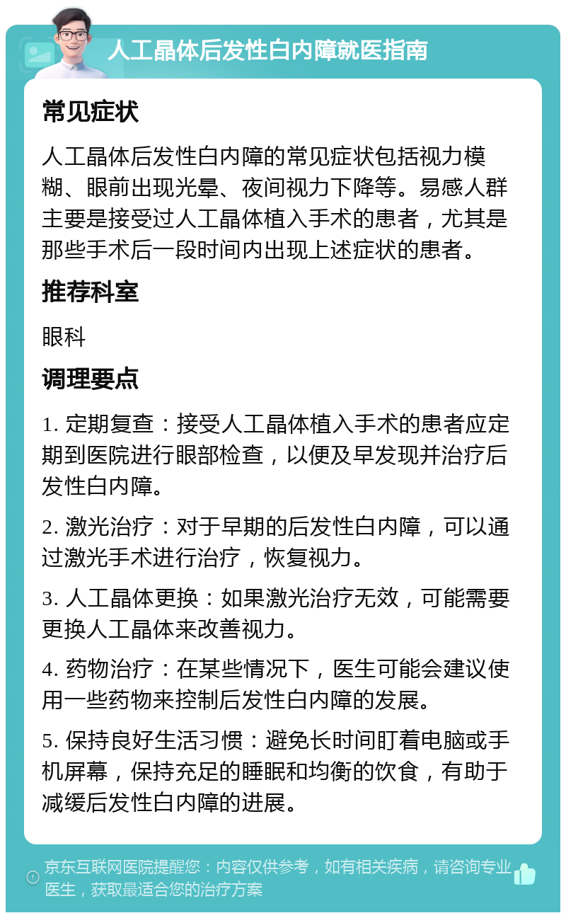 人工晶体后发性白内障就医指南 常见症状 人工晶体后发性白内障的常见症状包括视力模糊、眼前出现光晕、夜间视力下降等。易感人群主要是接受过人工晶体植入手术的患者，尤其是那些手术后一段时间内出现上述症状的患者。 推荐科室 眼科 调理要点 1. 定期复查：接受人工晶体植入手术的患者应定期到医院进行眼部检查，以便及早发现并治疗后发性白内障。 2. 激光治疗：对于早期的后发性白内障，可以通过激光手术进行治疗，恢复视力。 3. 人工晶体更换：如果激光治疗无效，可能需要更换人工晶体来改善视力。 4. 药物治疗：在某些情况下，医生可能会建议使用一些药物来控制后发性白内障的发展。 5. 保持良好生活习惯：避免长时间盯着电脑或手机屏幕，保持充足的睡眠和均衡的饮食，有助于减缓后发性白内障的进展。