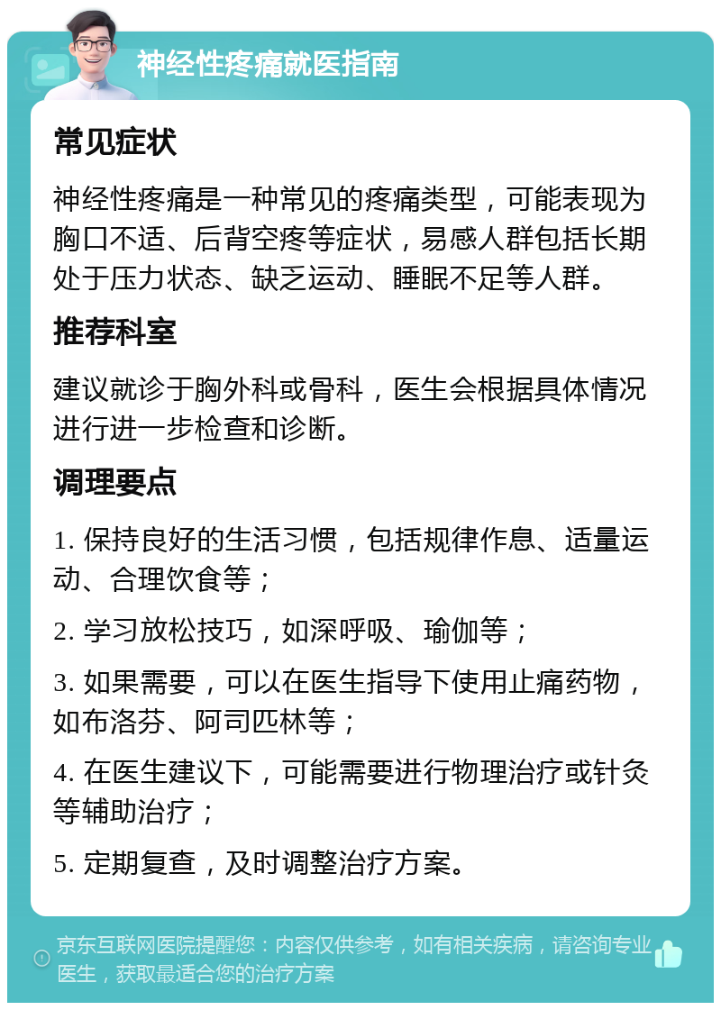 神经性疼痛就医指南 常见症状 神经性疼痛是一种常见的疼痛类型，可能表现为胸口不适、后背空疼等症状，易感人群包括长期处于压力状态、缺乏运动、睡眠不足等人群。 推荐科室 建议就诊于胸外科或骨科，医生会根据具体情况进行进一步检查和诊断。 调理要点 1. 保持良好的生活习惯，包括规律作息、适量运动、合理饮食等； 2. 学习放松技巧，如深呼吸、瑜伽等； 3. 如果需要，可以在医生指导下使用止痛药物，如布洛芬、阿司匹林等； 4. 在医生建议下，可能需要进行物理治疗或针灸等辅助治疗； 5. 定期复查，及时调整治疗方案。