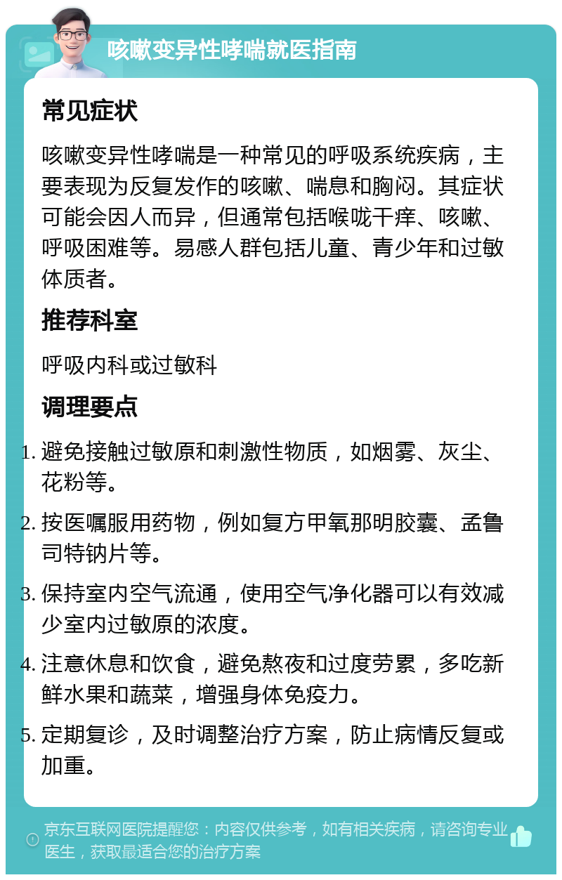 咳嗽变异性哮喘就医指南 常见症状 咳嗽变异性哮喘是一种常见的呼吸系统疾病，主要表现为反复发作的咳嗽、喘息和胸闷。其症状可能会因人而异，但通常包括喉咙干痒、咳嗽、呼吸困难等。易感人群包括儿童、青少年和过敏体质者。 推荐科室 呼吸内科或过敏科 调理要点 避免接触过敏原和刺激性物质，如烟雾、灰尘、花粉等。 按医嘱服用药物，例如复方甲氧那明胶囊、孟鲁司特钠片等。 保持室内空气流通，使用空气净化器可以有效减少室内过敏原的浓度。 注意休息和饮食，避免熬夜和过度劳累，多吃新鲜水果和蔬菜，增强身体免疫力。 定期复诊，及时调整治疗方案，防止病情反复或加重。