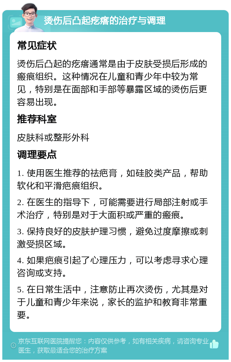 烫伤后凸起疙瘩的治疗与调理 常见症状 烫伤后凸起的疙瘩通常是由于皮肤受损后形成的瘢痕组织。这种情况在儿童和青少年中较为常见，特别是在面部和手部等暴露区域的烫伤后更容易出现。 推荐科室 皮肤科或整形外科 调理要点 1. 使用医生推荐的祛疤膏，如硅胶类产品，帮助软化和平滑疤痕组织。 2. 在医生的指导下，可能需要进行局部注射或手术治疗，特别是对于大面积或严重的瘢痕。 3. 保持良好的皮肤护理习惯，避免过度摩擦或刺激受损区域。 4. 如果疤痕引起了心理压力，可以考虑寻求心理咨询或支持。 5. 在日常生活中，注意防止再次烫伤，尤其是对于儿童和青少年来说，家长的监护和教育非常重要。