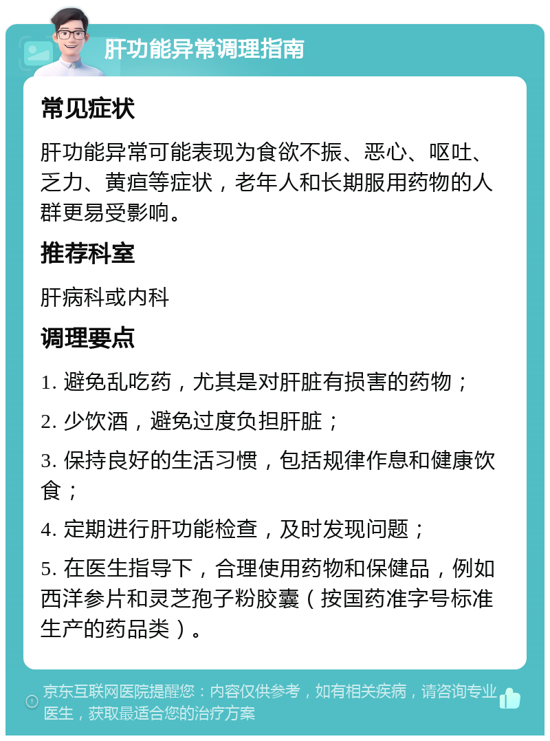 肝功能异常调理指南 常见症状 肝功能异常可能表现为食欲不振、恶心、呕吐、乏力、黄疸等症状，老年人和长期服用药物的人群更易受影响。 推荐科室 肝病科或内科 调理要点 1. 避免乱吃药，尤其是对肝脏有损害的药物； 2. 少饮酒，避免过度负担肝脏； 3. 保持良好的生活习惯，包括规律作息和健康饮食； 4. 定期进行肝功能检查，及时发现问题； 5. 在医生指导下，合理使用药物和保健品，例如西洋参片和灵芝孢子粉胶囊（按国药准字号标准生产的药品类）。