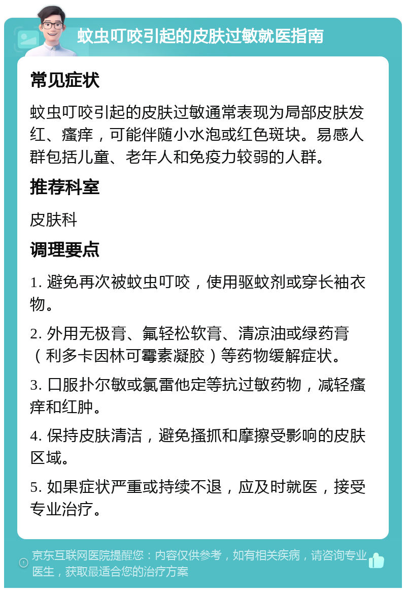 蚊虫叮咬引起的皮肤过敏就医指南 常见症状 蚊虫叮咬引起的皮肤过敏通常表现为局部皮肤发红、瘙痒，可能伴随小水泡或红色斑块。易感人群包括儿童、老年人和免疫力较弱的人群。 推荐科室 皮肤科 调理要点 1. 避免再次被蚊虫叮咬，使用驱蚊剂或穿长袖衣物。 2. 外用无极膏、氟轻松软膏、清凉油或绿药膏（利多卡因林可霉素凝胶）等药物缓解症状。 3. 口服扑尔敏或氯雷他定等抗过敏药物，减轻瘙痒和红肿。 4. 保持皮肤清洁，避免搔抓和摩擦受影响的皮肤区域。 5. 如果症状严重或持续不退，应及时就医，接受专业治疗。