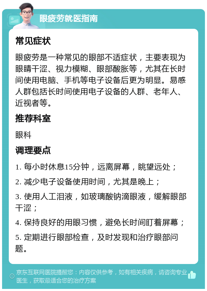 眼疲劳就医指南 常见症状 眼疲劳是一种常见的眼部不适症状，主要表现为眼睛干涩、视力模糊、眼部酸胀等，尤其在长时间使用电脑、手机等电子设备后更为明显。易感人群包括长时间使用电子设备的人群、老年人、近视者等。 推荐科室 眼科 调理要点 1. 每小时休息15分钟，远离屏幕，眺望远处； 2. 减少电子设备使用时间，尤其是晚上； 3. 使用人工泪液，如玻璃酸钠滴眼液，缓解眼部干涩； 4. 保持良好的用眼习惯，避免长时间盯着屏幕； 5. 定期进行眼部检查，及时发现和治疗眼部问题。