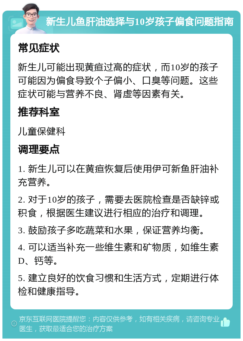 新生儿鱼肝油选择与10岁孩子偏食问题指南 常见症状 新生儿可能出现黄疸过高的症状，而10岁的孩子可能因为偏食导致个子偏小、口臭等问题。这些症状可能与营养不良、肾虚等因素有关。 推荐科室 儿童保健科 调理要点 1. 新生儿可以在黄疸恢复后使用伊可新鱼肝油补充营养。 2. 对于10岁的孩子，需要去医院检查是否缺锌或积食，根据医生建议进行相应的治疗和调理。 3. 鼓励孩子多吃蔬菜和水果，保证营养均衡。 4. 可以适当补充一些维生素和矿物质，如维生素D、钙等。 5. 建立良好的饮食习惯和生活方式，定期进行体检和健康指导。