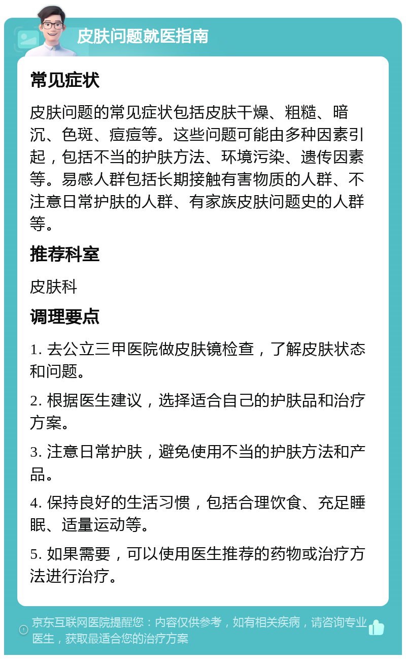 皮肤问题就医指南 常见症状 皮肤问题的常见症状包括皮肤干燥、粗糙、暗沉、色斑、痘痘等。这些问题可能由多种因素引起，包括不当的护肤方法、环境污染、遗传因素等。易感人群包括长期接触有害物质的人群、不注意日常护肤的人群、有家族皮肤问题史的人群等。 推荐科室 皮肤科 调理要点 1. 去公立三甲医院做皮肤镜检查，了解皮肤状态和问题。 2. 根据医生建议，选择适合自己的护肤品和治疗方案。 3. 注意日常护肤，避免使用不当的护肤方法和产品。 4. 保持良好的生活习惯，包括合理饮食、充足睡眠、适量运动等。 5. 如果需要，可以使用医生推荐的药物或治疗方法进行治疗。