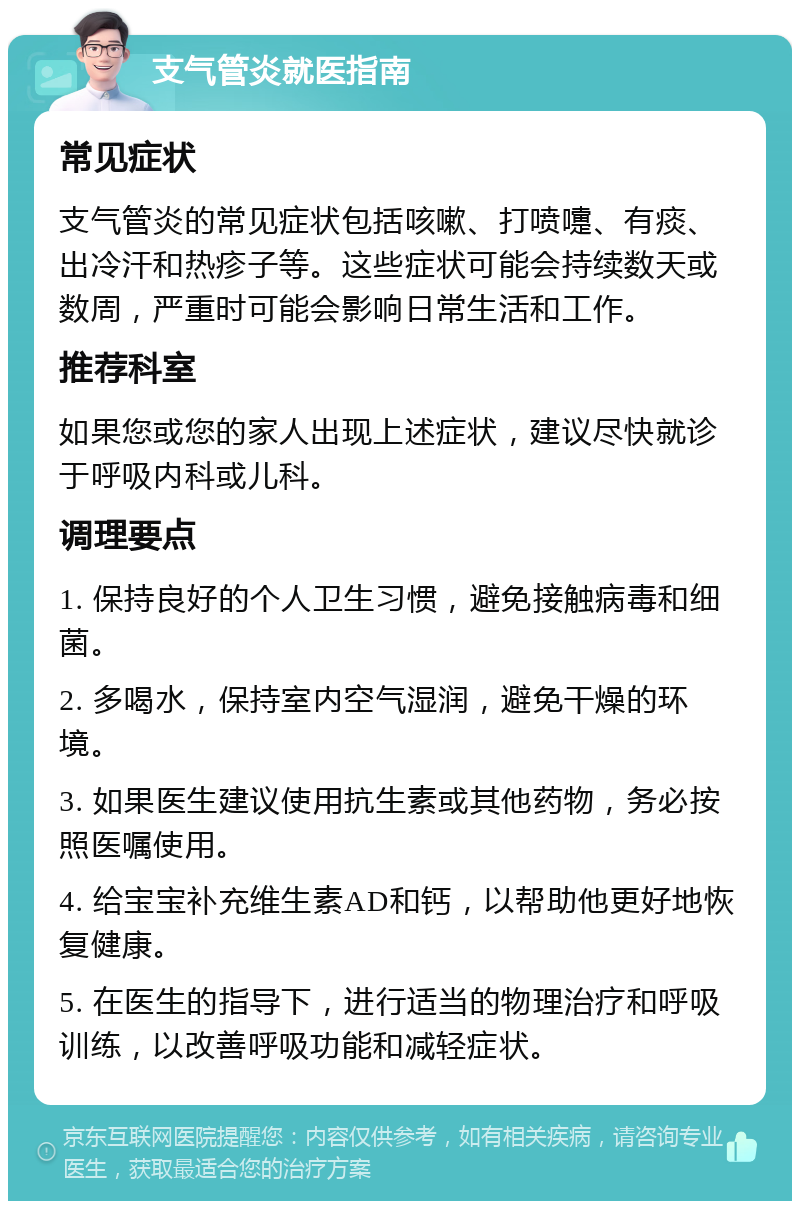 支气管炎就医指南 常见症状 支气管炎的常见症状包括咳嗽、打喷嚏、有痰、出冷汗和热疹子等。这些症状可能会持续数天或数周，严重时可能会影响日常生活和工作。 推荐科室 如果您或您的家人出现上述症状，建议尽快就诊于呼吸内科或儿科。 调理要点 1. 保持良好的个人卫生习惯，避免接触病毒和细菌。 2. 多喝水，保持室内空气湿润，避免干燥的环境。 3. 如果医生建议使用抗生素或其他药物，务必按照医嘱使用。 4. 给宝宝补充维生素AD和钙，以帮助他更好地恢复健康。 5. 在医生的指导下，进行适当的物理治疗和呼吸训练，以改善呼吸功能和减轻症状。