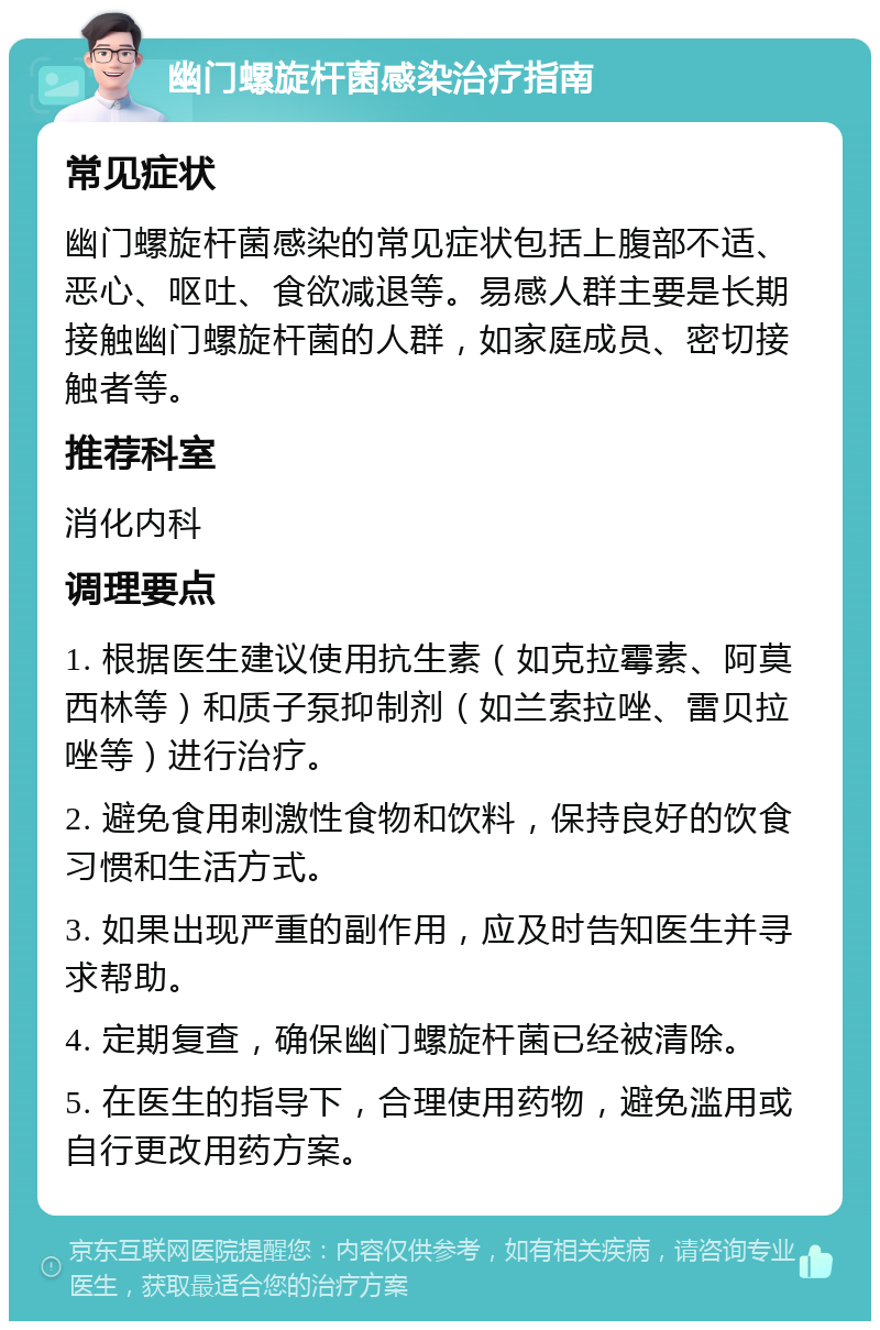 幽门螺旋杆菌感染治疗指南 常见症状 幽门螺旋杆菌感染的常见症状包括上腹部不适、恶心、呕吐、食欲减退等。易感人群主要是长期接触幽门螺旋杆菌的人群，如家庭成员、密切接触者等。 推荐科室 消化内科 调理要点 1. 根据医生建议使用抗生素（如克拉霉素、阿莫西林等）和质子泵抑制剂（如兰索拉唑、雷贝拉唑等）进行治疗。 2. 避免食用刺激性食物和饮料，保持良好的饮食习惯和生活方式。 3. 如果出现严重的副作用，应及时告知医生并寻求帮助。 4. 定期复查，确保幽门螺旋杆菌已经被清除。 5. 在医生的指导下，合理使用药物，避免滥用或自行更改用药方案。