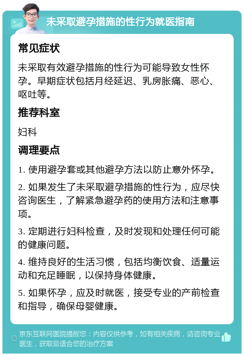 未采取避孕措施的性行为就医指南 常见症状 未采取有效避孕措施的性行为可能导致女性怀孕。早期症状包括月经延迟、乳房胀痛、恶心、呕吐等。 推荐科室 妇科 调理要点 1. 使用避孕套或其他避孕方法以防止意外怀孕。 2. 如果发生了未采取避孕措施的性行为，应尽快咨询医生，了解紧急避孕药的使用方法和注意事项。 3. 定期进行妇科检查，及时发现和处理任何可能的健康问题。 4. 维持良好的生活习惯，包括均衡饮食、适量运动和充足睡眠，以保持身体健康。 5. 如果怀孕，应及时就医，接受专业的产前检查和指导，确保母婴健康。