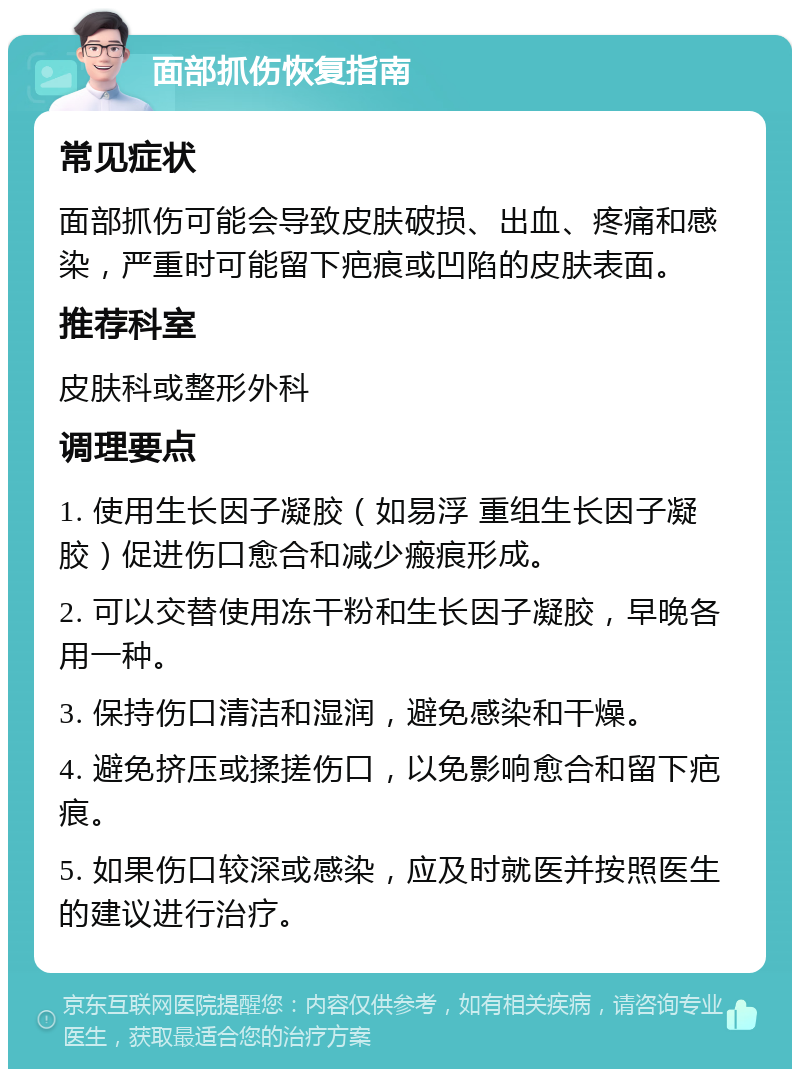 面部抓伤恢复指南 常见症状 面部抓伤可能会导致皮肤破损、出血、疼痛和感染，严重时可能留下疤痕或凹陷的皮肤表面。 推荐科室 皮肤科或整形外科 调理要点 1. 使用生长因子凝胶（如易浮 重组生长因子凝胶）促进伤口愈合和减少瘢痕形成。 2. 可以交替使用冻干粉和生长因子凝胶，早晚各用一种。 3. 保持伤口清洁和湿润，避免感染和干燥。 4. 避免挤压或揉搓伤口，以免影响愈合和留下疤痕。 5. 如果伤口较深或感染，应及时就医并按照医生的建议进行治疗。