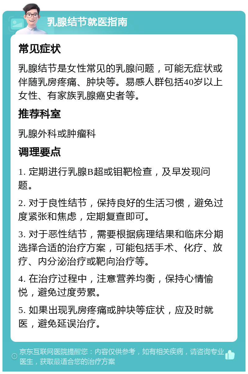 乳腺结节就医指南 常见症状 乳腺结节是女性常见的乳腺问题，可能无症状或伴随乳房疼痛、肿块等。易感人群包括40岁以上女性、有家族乳腺癌史者等。 推荐科室 乳腺外科或肿瘤科 调理要点 1. 定期进行乳腺B超或钼靶检查，及早发现问题。 2. 对于良性结节，保持良好的生活习惯，避免过度紧张和焦虑，定期复查即可。 3. 对于恶性结节，需要根据病理结果和临床分期选择合适的治疗方案，可能包括手术、化疗、放疗、内分泌治疗或靶向治疗等。 4. 在治疗过程中，注意营养均衡，保持心情愉悦，避免过度劳累。 5. 如果出现乳房疼痛或肿块等症状，应及时就医，避免延误治疗。