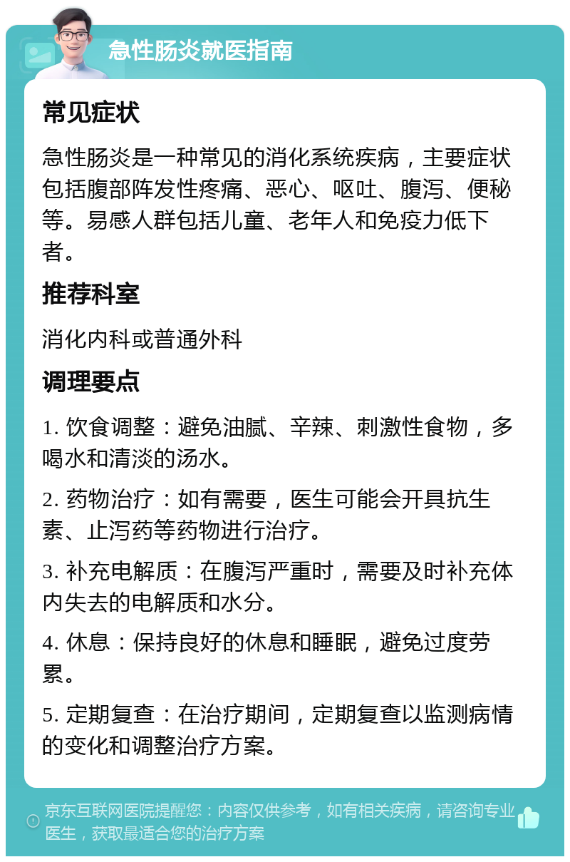 急性肠炎就医指南 常见症状 急性肠炎是一种常见的消化系统疾病，主要症状包括腹部阵发性疼痛、恶心、呕吐、腹泻、便秘等。易感人群包括儿童、老年人和免疫力低下者。 推荐科室 消化内科或普通外科 调理要点 1. 饮食调整：避免油腻、辛辣、刺激性食物，多喝水和清淡的汤水。 2. 药物治疗：如有需要，医生可能会开具抗生素、止泻药等药物进行治疗。 3. 补充电解质：在腹泻严重时，需要及时补充体内失去的电解质和水分。 4. 休息：保持良好的休息和睡眠，避免过度劳累。 5. 定期复查：在治疗期间，定期复查以监测病情的变化和调整治疗方案。