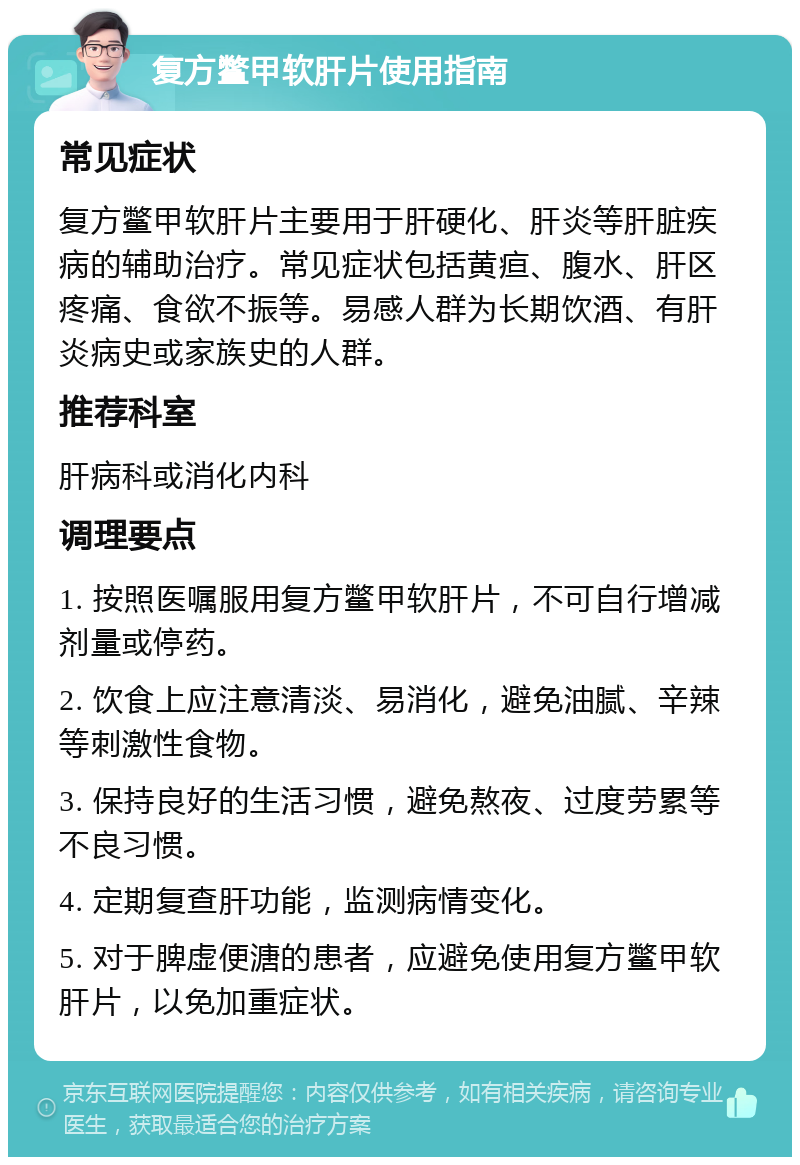 复方鳖甲软肝片使用指南 常见症状 复方鳖甲软肝片主要用于肝硬化、肝炎等肝脏疾病的辅助治疗。常见症状包括黄疸、腹水、肝区疼痛、食欲不振等。易感人群为长期饮酒、有肝炎病史或家族史的人群。 推荐科室 肝病科或消化内科 调理要点 1. 按照医嘱服用复方鳖甲软肝片，不可自行增减剂量或停药。 2. 饮食上应注意清淡、易消化，避免油腻、辛辣等刺激性食物。 3. 保持良好的生活习惯，避免熬夜、过度劳累等不良习惯。 4. 定期复查肝功能，监测病情变化。 5. 对于脾虚便溏的患者，应避免使用复方鳖甲软肝片，以免加重症状。