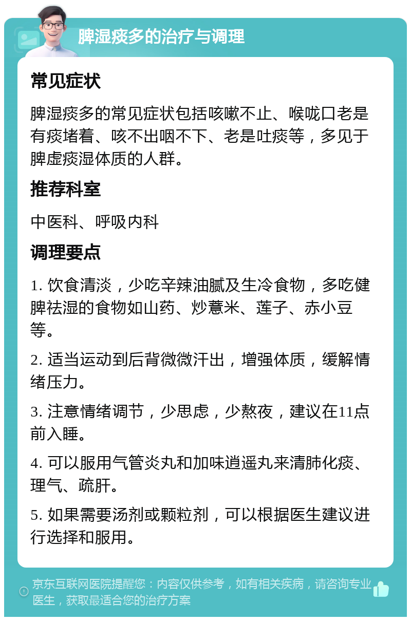 脾湿痰多的治疗与调理 常见症状 脾湿痰多的常见症状包括咳嗽不止、喉咙口老是有痰堵着、咳不出咽不下、老是吐痰等，多见于脾虚痰湿体质的人群。 推荐科室 中医科、呼吸内科 调理要点 1. 饮食清淡，少吃辛辣油腻及生冷食物，多吃健脾祛湿的食物如山药、炒薏米、莲子、赤小豆等。 2. 适当运动到后背微微汗出，增强体质，缓解情绪压力。 3. 注意情绪调节，少思虑，少熬夜，建议在11点前入睡。 4. 可以服用气管炎丸和加味逍遥丸来清肺化痰、理气、疏肝。 5. 如果需要汤剂或颗粒剂，可以根据医生建议进行选择和服用。