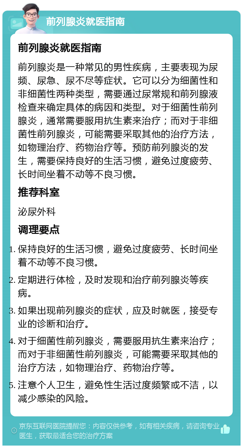 前列腺炎就医指南 前列腺炎就医指南 前列腺炎是一种常见的男性疾病，主要表现为尿频、尿急、尿不尽等症状。它可以分为细菌性和非细菌性两种类型，需要通过尿常规和前列腺液检查来确定具体的病因和类型。对于细菌性前列腺炎，通常需要服用抗生素来治疗；而对于非细菌性前列腺炎，可能需要采取其他的治疗方法，如物理治疗、药物治疗等。预防前列腺炎的发生，需要保持良好的生活习惯，避免过度疲劳、长时间坐着不动等不良习惯。 推荐科室 泌尿外科 调理要点 保持良好的生活习惯，避免过度疲劳、长时间坐着不动等不良习惯。 定期进行体检，及时发现和治疗前列腺炎等疾病。 如果出现前列腺炎的症状，应及时就医，接受专业的诊断和治疗。 对于细菌性前列腺炎，需要服用抗生素来治疗；而对于非细菌性前列腺炎，可能需要采取其他的治疗方法，如物理治疗、药物治疗等。 注意个人卫生，避免性生活过度频繁或不洁，以减少感染的风险。