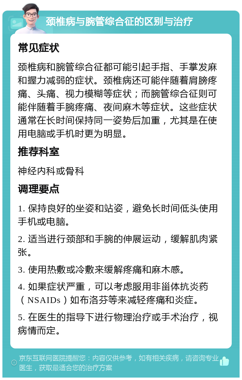 颈椎病与腕管综合征的区别与治疗 常见症状 颈椎病和腕管综合征都可能引起手指、手掌发麻和握力减弱的症状。颈椎病还可能伴随着肩膀疼痛、头痛、视力模糊等症状；而腕管综合征则可能伴随着手腕疼痛、夜间麻木等症状。这些症状通常在长时间保持同一姿势后加重，尤其是在使用电脑或手机时更为明显。 推荐科室 神经内科或骨科 调理要点 1. 保持良好的坐姿和站姿，避免长时间低头使用手机或电脑。 2. 适当进行颈部和手腕的伸展运动，缓解肌肉紧张。 3. 使用热敷或冷敷来缓解疼痛和麻木感。 4. 如果症状严重，可以考虑服用非甾体抗炎药（NSAIDs）如布洛芬等来减轻疼痛和炎症。 5. 在医生的指导下进行物理治疗或手术治疗，视病情而定。