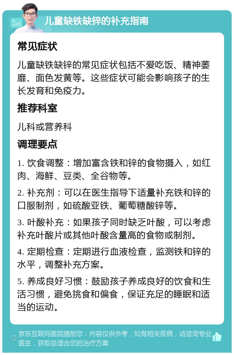 儿童缺铁缺锌的补充指南 常见症状 儿童缺铁缺锌的常见症状包括不爱吃饭、精神萎靡、面色发黄等。这些症状可能会影响孩子的生长发育和免疫力。 推荐科室 儿科或营养科 调理要点 1. 饮食调整：增加富含铁和锌的食物摄入，如红肉、海鲜、豆类、全谷物等。 2. 补充剂：可以在医生指导下适量补充铁和锌的口服制剂，如硫酸亚铁、葡萄糖酸锌等。 3. 叶酸补充：如果孩子同时缺乏叶酸，可以考虑补充叶酸片或其他叶酸含量高的食物或制剂。 4. 定期检查：定期进行血液检查，监测铁和锌的水平，调整补充方案。 5. 养成良好习惯：鼓励孩子养成良好的饮食和生活习惯，避免挑食和偏食，保证充足的睡眠和适当的运动。