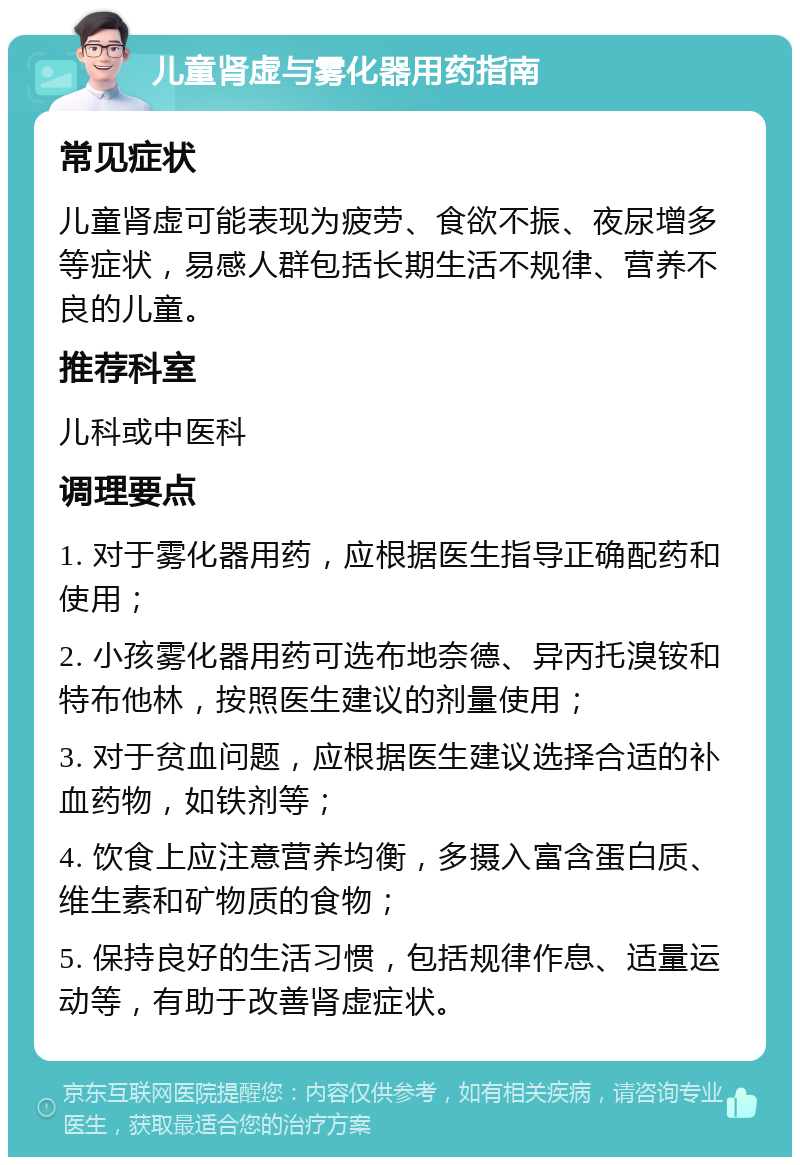 儿童肾虚与雾化器用药指南 常见症状 儿童肾虚可能表现为疲劳、食欲不振、夜尿增多等症状，易感人群包括长期生活不规律、营养不良的儿童。 推荐科室 儿科或中医科 调理要点 1. 对于雾化器用药，应根据医生指导正确配药和使用； 2. 小孩雾化器用药可选布地奈德、异丙托溴铵和特布他林，按照医生建议的剂量使用； 3. 对于贫血问题，应根据医生建议选择合适的补血药物，如铁剂等； 4. 饮食上应注意营养均衡，多摄入富含蛋白质、维生素和矿物质的食物； 5. 保持良好的生活习惯，包括规律作息、适量运动等，有助于改善肾虚症状。