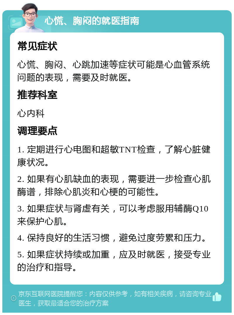 心慌、胸闷的就医指南 常见症状 心慌、胸闷、心跳加速等症状可能是心血管系统问题的表现，需要及时就医。 推荐科室 心内科 调理要点 1. 定期进行心电图和超敏TNT检查，了解心脏健康状况。 2. 如果有心肌缺血的表现，需要进一步检查心肌酶谱，排除心肌炎和心梗的可能性。 3. 如果症状与肾虚有关，可以考虑服用辅酶Q10来保护心肌。 4. 保持良好的生活习惯，避免过度劳累和压力。 5. 如果症状持续或加重，应及时就医，接受专业的治疗和指导。