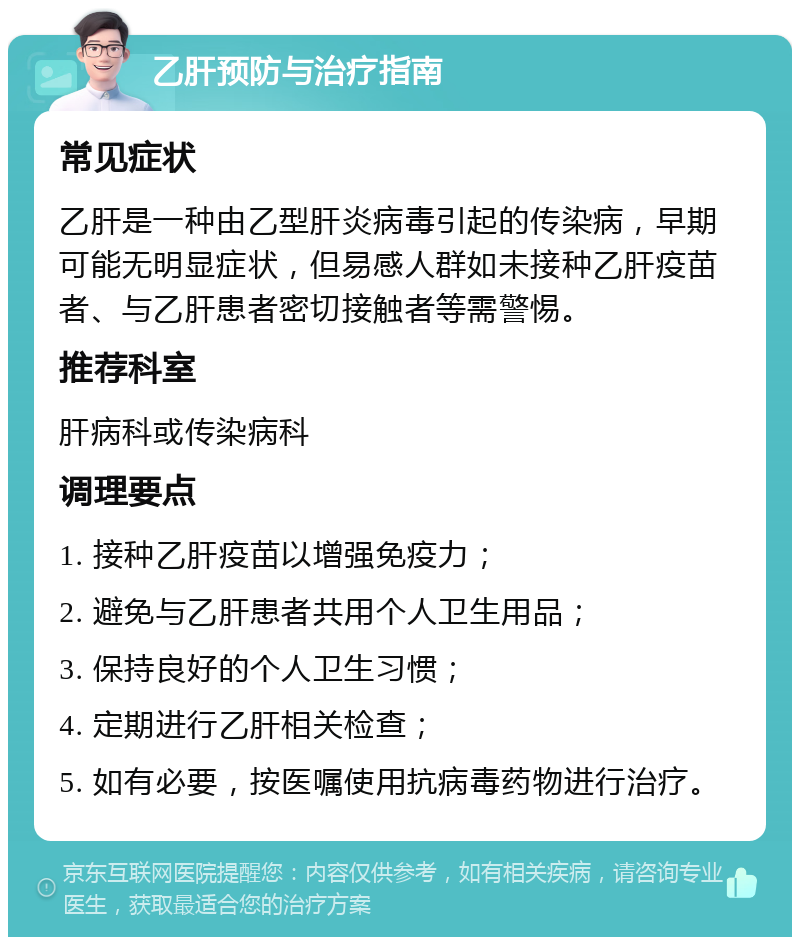 乙肝预防与治疗指南 常见症状 乙肝是一种由乙型肝炎病毒引起的传染病，早期可能无明显症状，但易感人群如未接种乙肝疫苗者、与乙肝患者密切接触者等需警惕。 推荐科室 肝病科或传染病科 调理要点 1. 接种乙肝疫苗以增强免疫力； 2. 避免与乙肝患者共用个人卫生用品； 3. 保持良好的个人卫生习惯； 4. 定期进行乙肝相关检查； 5. 如有必要，按医嘱使用抗病毒药物进行治疗。