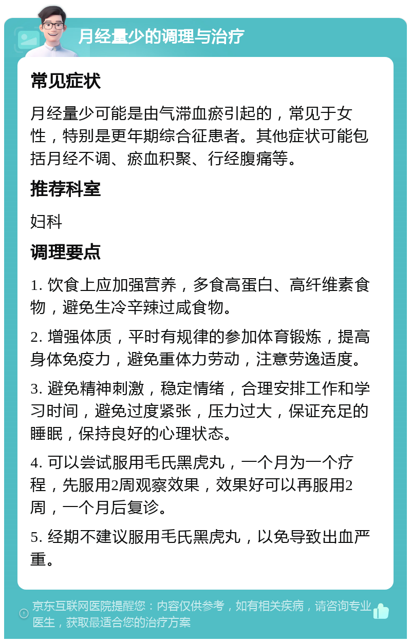 月经量少的调理与治疗 常见症状 月经量少可能是由气滞血瘀引起的，常见于女性，特别是更年期综合征患者。其他症状可能包括月经不调、瘀血积聚、行经腹痛等。 推荐科室 妇科 调理要点 1. 饮食上应加强营养，多食高蛋白、高纤维素食物，避免生冷辛辣过咸食物。 2. 增强体质，平时有规律的参加体育锻炼，提高身体免疫力，避免重体力劳动，注意劳逸适度。 3. 避免精神刺激，稳定情绪，合理安排工作和学习时间，避免过度紧张，压力过大，保证充足的睡眠，保持良好的心理状态。 4. 可以尝试服用毛氏黑虎丸，一个月为一个疗程，先服用2周观察效果，效果好可以再服用2周，一个月后复诊。 5. 经期不建议服用毛氏黑虎丸，以免导致出血严重。