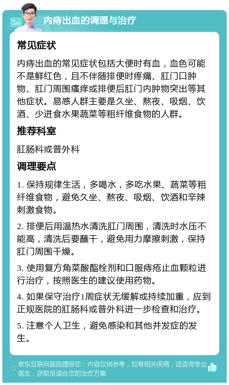 内痔出血的调理与治疗 常见症状 内痔出血的常见症状包括大便时有血，血色可能不是鲜红色，且不伴随排便时疼痛、肛门口肿物、肛门周围瘙痒或排便后肛门内肿物突出等其他症状。易感人群主要是久坐、熬夜、吸烟、饮酒、少进食水果蔬菜等粗纤维食物的人群。 推荐科室 肛肠科或普外科 调理要点 1. 保持规律生活，多喝水，多吃水果、蔬菜等粗纤维食物，避免久坐、熬夜、吸烟、饮酒和辛辣刺激食物。 2. 排便后用温热水清洗肛门周围，清洗时水压不能高，清洗后要蘸干，避免用力摩擦刺激，保持肛门周围干燥。 3. 使用复方角菜酸酯栓剂和口服痔疮止血颗粒进行治疗，按照医生的建议使用药物。 4. 如果保守治疗1周症状无缓解或持续加重，应到正规医院的肛肠科或普外科进一步检查和治疗。 5. 注意个人卫生，避免感染和其他并发症的发生。