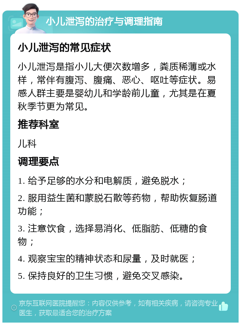 小儿泄泻的治疗与调理指南 小儿泄泻的常见症状 小儿泄泻是指小儿大便次数增多，粪质稀薄或水样，常伴有腹泻、腹痛、恶心、呕吐等症状。易感人群主要是婴幼儿和学龄前儿童，尤其是在夏秋季节更为常见。 推荐科室 儿科 调理要点 1. 给予足够的水分和电解质，避免脱水； 2. 服用益生菌和蒙脱石散等药物，帮助恢复肠道功能； 3. 注意饮食，选择易消化、低脂肪、低糖的食物； 4. 观察宝宝的精神状态和尿量，及时就医； 5. 保持良好的卫生习惯，避免交叉感染。