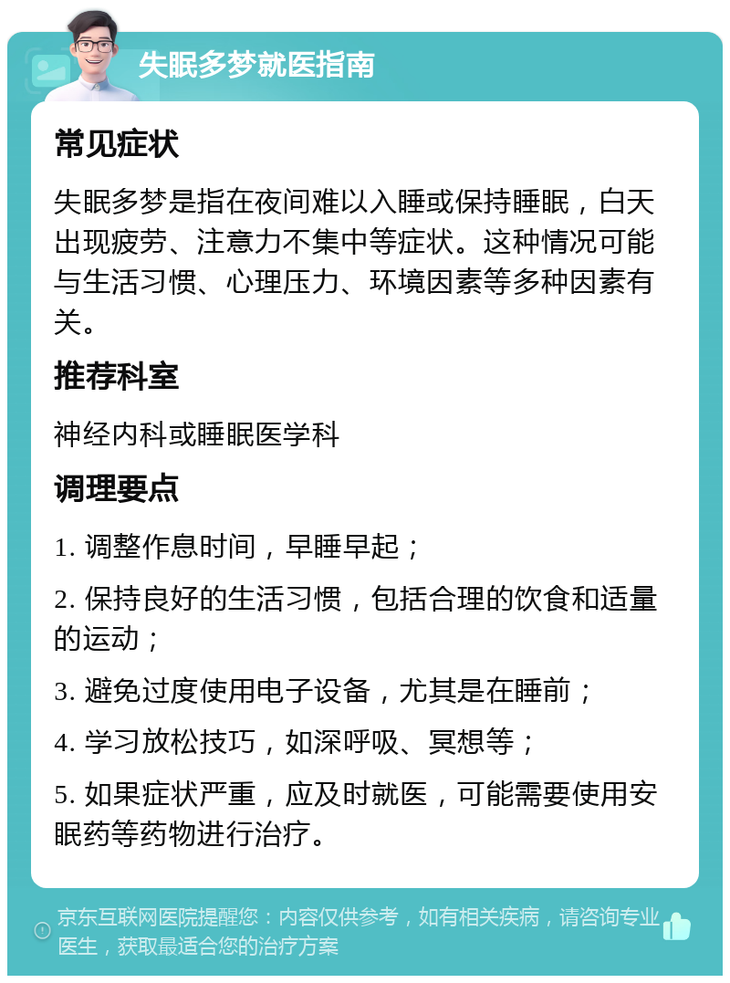 失眠多梦就医指南 常见症状 失眠多梦是指在夜间难以入睡或保持睡眠，白天出现疲劳、注意力不集中等症状。这种情况可能与生活习惯、心理压力、环境因素等多种因素有关。 推荐科室 神经内科或睡眠医学科 调理要点 1. 调整作息时间，早睡早起； 2. 保持良好的生活习惯，包括合理的饮食和适量的运动； 3. 避免过度使用电子设备，尤其是在睡前； 4. 学习放松技巧，如深呼吸、冥想等； 5. 如果症状严重，应及时就医，可能需要使用安眠药等药物进行治疗。