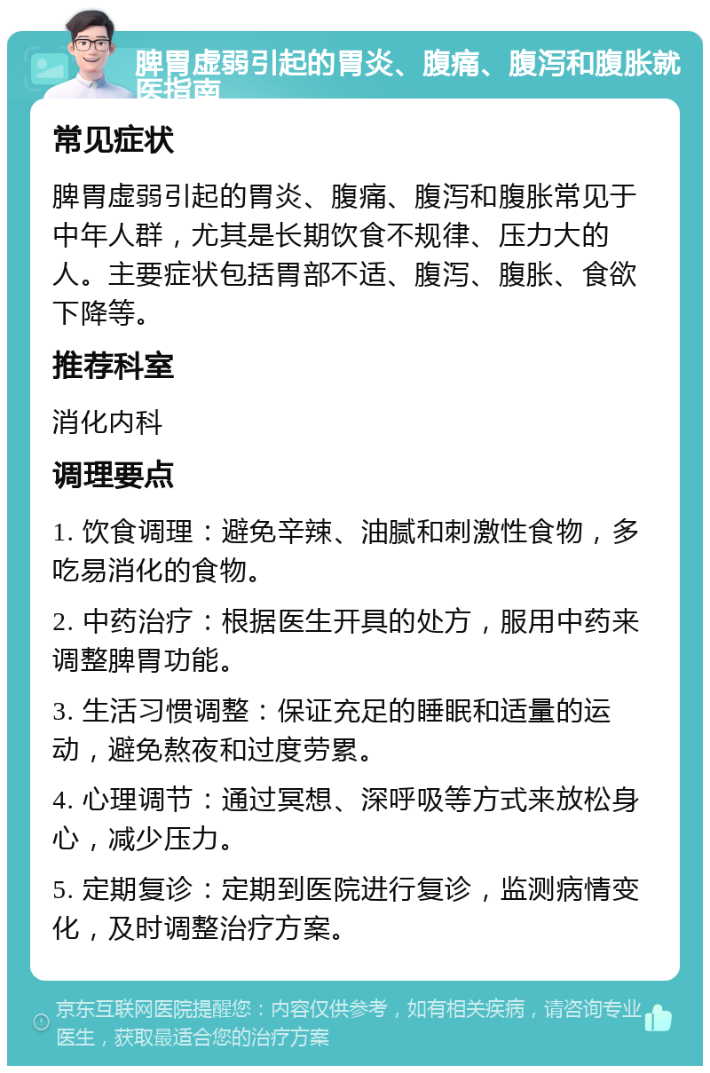 脾胃虚弱引起的胃炎、腹痛、腹泻和腹胀就医指南 常见症状 脾胃虚弱引起的胃炎、腹痛、腹泻和腹胀常见于中年人群，尤其是长期饮食不规律、压力大的人。主要症状包括胃部不适、腹泻、腹胀、食欲下降等。 推荐科室 消化内科 调理要点 1. 饮食调理：避免辛辣、油腻和刺激性食物，多吃易消化的食物。 2. 中药治疗：根据医生开具的处方，服用中药来调整脾胃功能。 3. 生活习惯调整：保证充足的睡眠和适量的运动，避免熬夜和过度劳累。 4. 心理调节：通过冥想、深呼吸等方式来放松身心，减少压力。 5. 定期复诊：定期到医院进行复诊，监测病情变化，及时调整治疗方案。