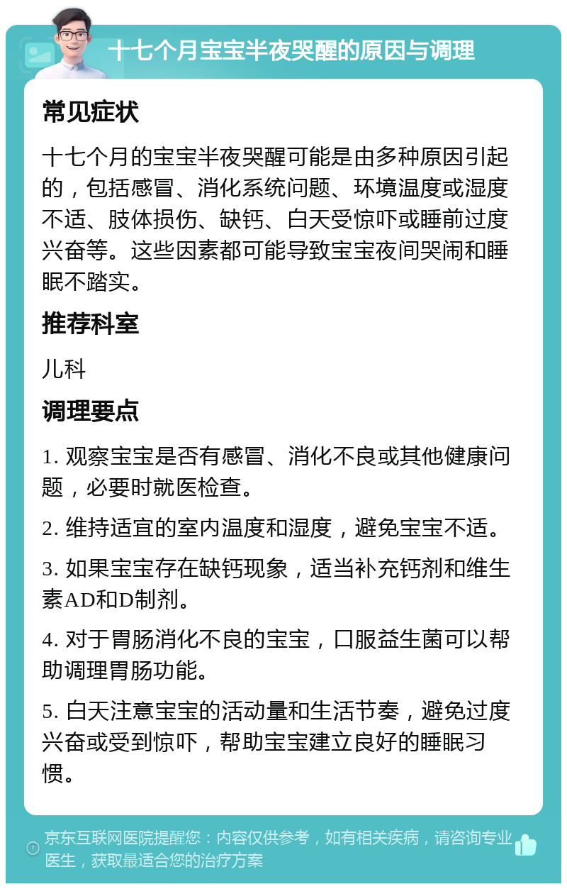 十七个月宝宝半夜哭醒的原因与调理 常见症状 十七个月的宝宝半夜哭醒可能是由多种原因引起的，包括感冒、消化系统问题、环境温度或湿度不适、肢体损伤、缺钙、白天受惊吓或睡前过度兴奋等。这些因素都可能导致宝宝夜间哭闹和睡眠不踏实。 推荐科室 儿科 调理要点 1. 观察宝宝是否有感冒、消化不良或其他健康问题，必要时就医检查。 2. 维持适宜的室内温度和湿度，避免宝宝不适。 3. 如果宝宝存在缺钙现象，适当补充钙剂和维生素AD和D制剂。 4. 对于胃肠消化不良的宝宝，口服益生菌可以帮助调理胃肠功能。 5. 白天注意宝宝的活动量和生活节奏，避免过度兴奋或受到惊吓，帮助宝宝建立良好的睡眠习惯。