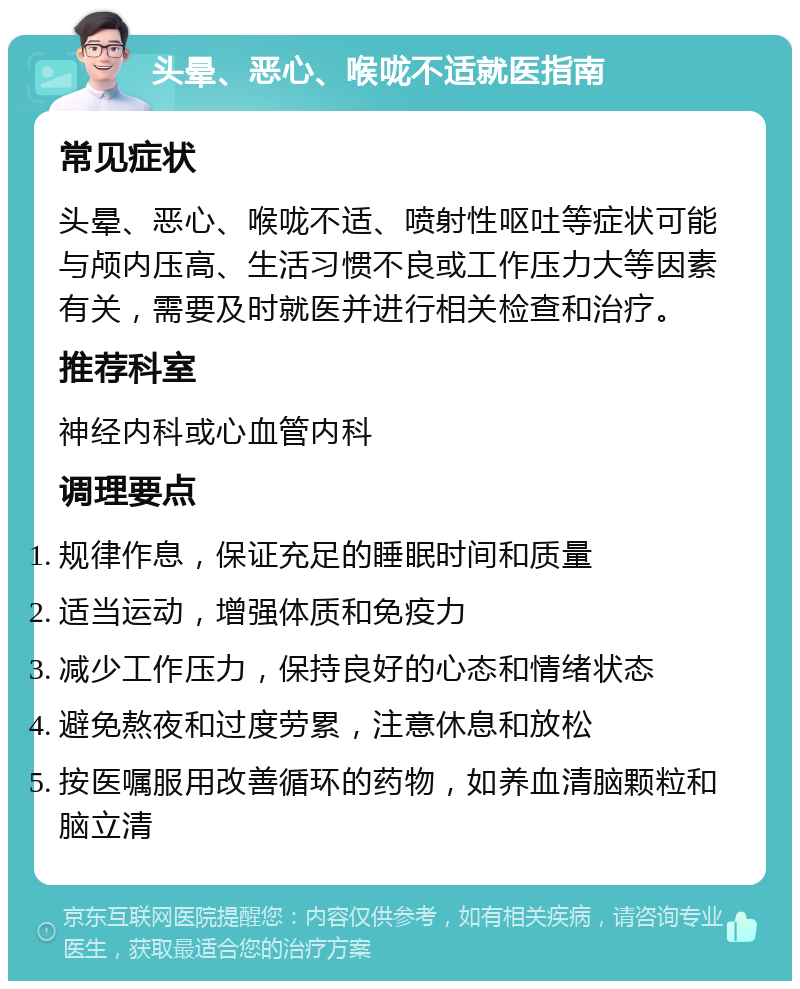 头晕、恶心、喉咙不适就医指南 常见症状 头晕、恶心、喉咙不适、喷射性呕吐等症状可能与颅内压高、生活习惯不良或工作压力大等因素有关，需要及时就医并进行相关检查和治疗。 推荐科室 神经内科或心血管内科 调理要点 规律作息，保证充足的睡眠时间和质量 适当运动，增强体质和免疫力 减少工作压力，保持良好的心态和情绪状态 避免熬夜和过度劳累，注意休息和放松 按医嘱服用改善循环的药物，如养血清脑颗粒和脑立清