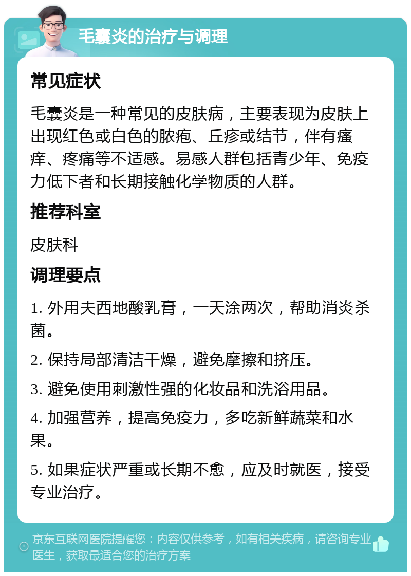 毛囊炎的治疗与调理 常见症状 毛囊炎是一种常见的皮肤病，主要表现为皮肤上出现红色或白色的脓疱、丘疹或结节，伴有瘙痒、疼痛等不适感。易感人群包括青少年、免疫力低下者和长期接触化学物质的人群。 推荐科室 皮肤科 调理要点 1. 外用夫西地酸乳膏，一天涂两次，帮助消炎杀菌。 2. 保持局部清洁干燥，避免摩擦和挤压。 3. 避免使用刺激性强的化妆品和洗浴用品。 4. 加强营养，提高免疫力，多吃新鲜蔬菜和水果。 5. 如果症状严重或长期不愈，应及时就医，接受专业治疗。