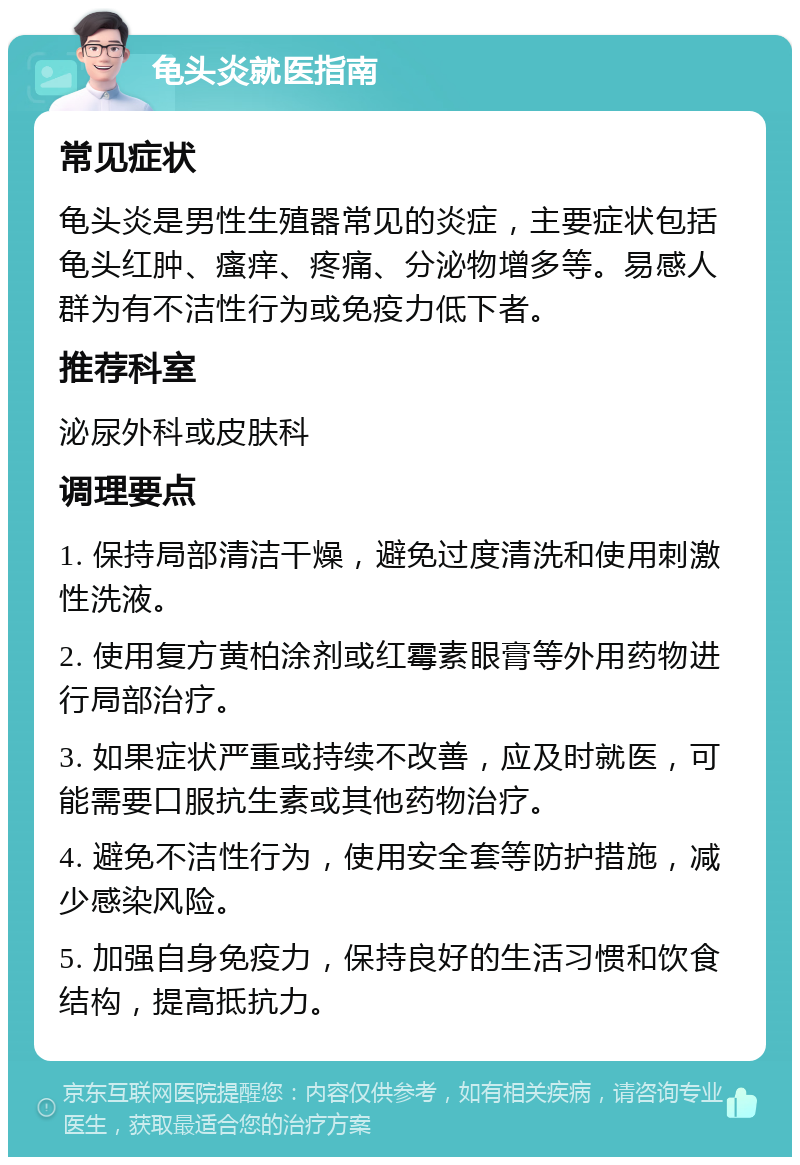 龟头炎就医指南 常见症状 龟头炎是男性生殖器常见的炎症，主要症状包括龟头红肿、瘙痒、疼痛、分泌物增多等。易感人群为有不洁性行为或免疫力低下者。 推荐科室 泌尿外科或皮肤科 调理要点 1. 保持局部清洁干燥，避免过度清洗和使用刺激性洗液。 2. 使用复方黄柏涂剂或红霉素眼膏等外用药物进行局部治疗。 3. 如果症状严重或持续不改善，应及时就医，可能需要口服抗生素或其他药物治疗。 4. 避免不洁性行为，使用安全套等防护措施，减少感染风险。 5. 加强自身免疫力，保持良好的生活习惯和饮食结构，提高抵抗力。