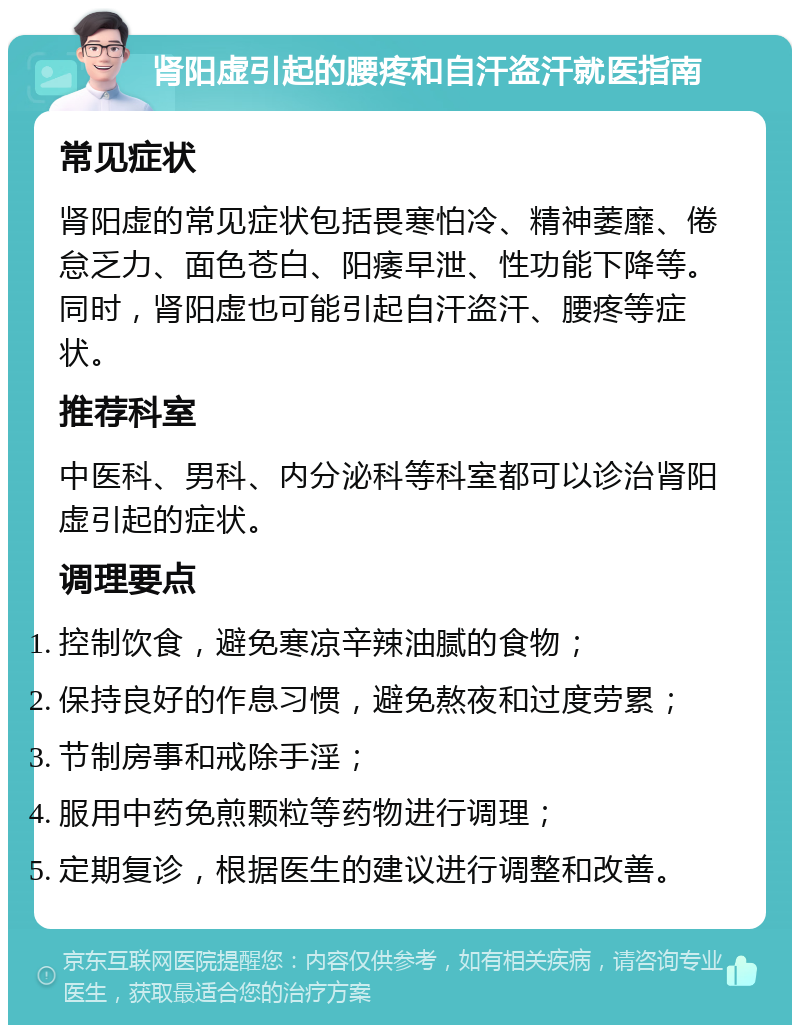 肾阳虚引起的腰疼和自汗盗汗就医指南 常见症状 肾阳虚的常见症状包括畏寒怕冷、精神萎靡、倦怠乏力、面色苍白、阳痿早泄、性功能下降等。同时，肾阳虚也可能引起自汗盗汗、腰疼等症状。 推荐科室 中医科、男科、内分泌科等科室都可以诊治肾阳虚引起的症状。 调理要点 控制饮食，避免寒凉辛辣油腻的食物； 保持良好的作息习惯，避免熬夜和过度劳累； 节制房事和戒除手淫； 服用中药免煎颗粒等药物进行调理； 定期复诊，根据医生的建议进行调整和改善。