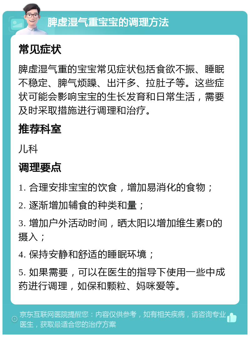 脾虚湿气重宝宝的调理方法 常见症状 脾虚湿气重的宝宝常见症状包括食欲不振、睡眠不稳定、脾气烦躁、出汗多、拉肚子等。这些症状可能会影响宝宝的生长发育和日常生活，需要及时采取措施进行调理和治疗。 推荐科室 儿科 调理要点 1. 合理安排宝宝的饮食，增加易消化的食物； 2. 逐渐增加辅食的种类和量； 3. 增加户外活动时间，晒太阳以增加维生素D的摄入； 4. 保持安静和舒适的睡眠环境； 5. 如果需要，可以在医生的指导下使用一些中成药进行调理，如保和颗粒、妈咪爱等。