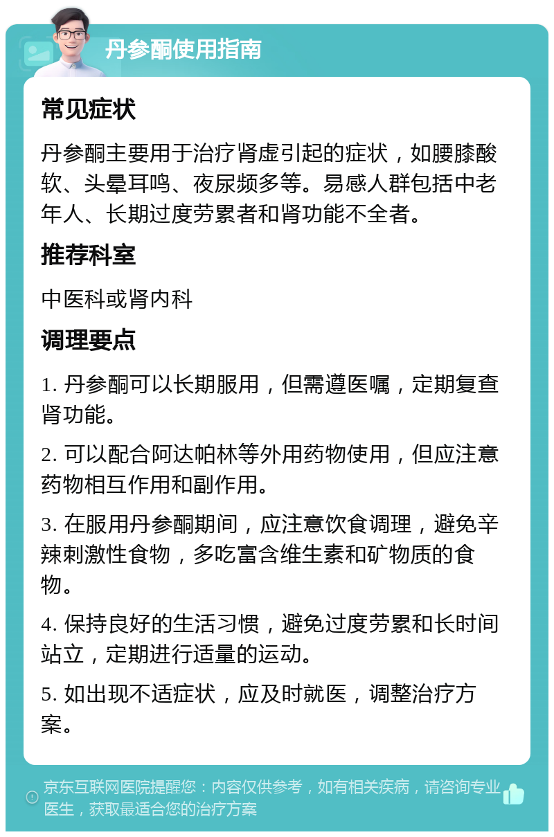 丹参酮使用指南 常见症状 丹参酮主要用于治疗肾虚引起的症状，如腰膝酸软、头晕耳鸣、夜尿频多等。易感人群包括中老年人、长期过度劳累者和肾功能不全者。 推荐科室 中医科或肾内科 调理要点 1. 丹参酮可以长期服用，但需遵医嘱，定期复查肾功能。 2. 可以配合阿达帕林等外用药物使用，但应注意药物相互作用和副作用。 3. 在服用丹参酮期间，应注意饮食调理，避免辛辣刺激性食物，多吃富含维生素和矿物质的食物。 4. 保持良好的生活习惯，避免过度劳累和长时间站立，定期进行适量的运动。 5. 如出现不适症状，应及时就医，调整治疗方案。