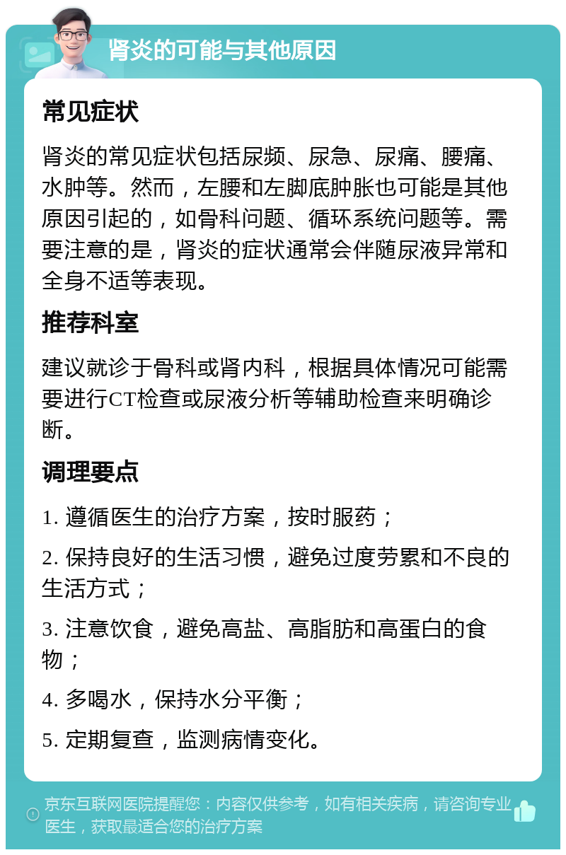 肾炎的可能与其他原因 常见症状 肾炎的常见症状包括尿频、尿急、尿痛、腰痛、水肿等。然而，左腰和左脚底肿胀也可能是其他原因引起的，如骨科问题、循环系统问题等。需要注意的是，肾炎的症状通常会伴随尿液异常和全身不适等表现。 推荐科室 建议就诊于骨科或肾内科，根据具体情况可能需要进行CT检查或尿液分析等辅助检查来明确诊断。 调理要点 1. 遵循医生的治疗方案，按时服药； 2. 保持良好的生活习惯，避免过度劳累和不良的生活方式； 3. 注意饮食，避免高盐、高脂肪和高蛋白的食物； 4. 多喝水，保持水分平衡； 5. 定期复查，监测病情变化。