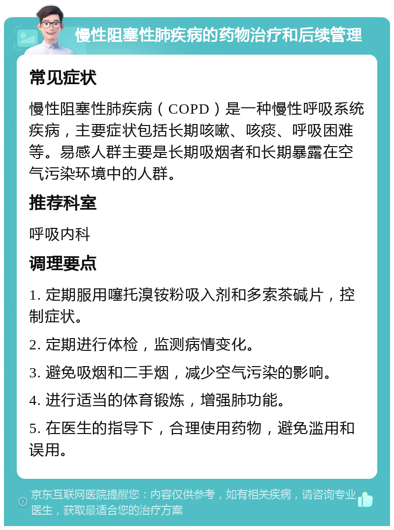 慢性阻塞性肺疾病的药物治疗和后续管理 常见症状 慢性阻塞性肺疾病（COPD）是一种慢性呼吸系统疾病，主要症状包括长期咳嗽、咳痰、呼吸困难等。易感人群主要是长期吸烟者和长期暴露在空气污染环境中的人群。 推荐科室 呼吸内科 调理要点 1. 定期服用噻托溴铵粉吸入剂和多索茶碱片，控制症状。 2. 定期进行体检，监测病情变化。 3. 避免吸烟和二手烟，减少空气污染的影响。 4. 进行适当的体育锻炼，增强肺功能。 5. 在医生的指导下，合理使用药物，避免滥用和误用。